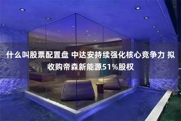 什么叫股票配置盘 中达安持续强化核心竞争力 拟收购帝森新能源51%股权