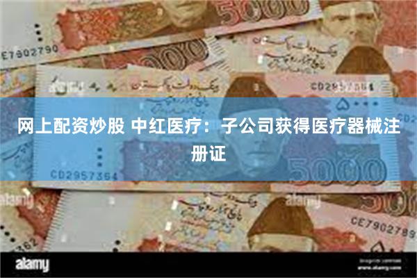 网上配资炒股 中红医疗：子公司获得医疗器械注册证