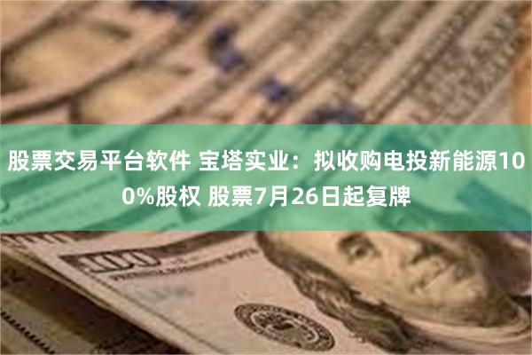 股票交易平台软件 宝塔实业：拟收购电投新能源100%股权 股票7月26日起复牌