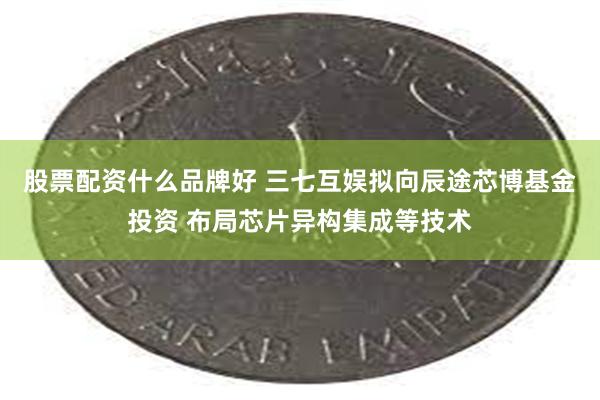 股票配资什么品牌好 三七互娱拟向辰途芯博基金投资 布局芯片异构集成等技术