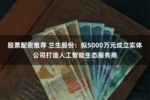 股票配资推荐 兰生股份：拟5000万元成立实体公司打造人工智能生态服务商