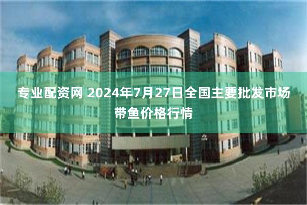 专业配资网 2024年7月27日全国主要批发市场带鱼价格行情