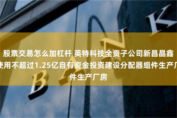 股票交易怎么加杠杆 英特科技全资子公司新昌晶鑫拟使用不超过1.25亿自有资金投资建设分配器组件生产厂房