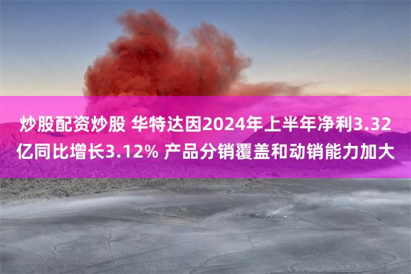 炒股配资炒股 华特达因2024年上半年净利3.32亿同比增长3.12% 产品分销覆盖和动销能力加大