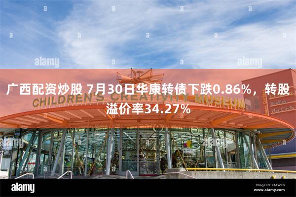 广西配资炒股 7月30日华康转债下跌0.86%，转股溢价率34.27%