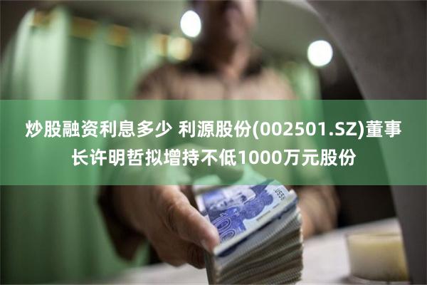 炒股融资利息多少 利源股份(002501.SZ)董事长许明哲拟增持不低1000万元股份