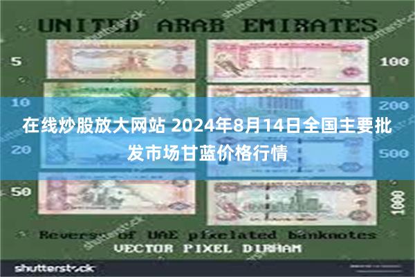 在线炒股放大网站 2024年8月14日全国主要批发市场甘蓝价格行情