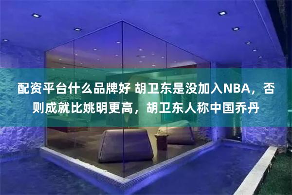 配资平台什么品牌好 胡卫东是没加入NBA，否则成就比姚明更高，胡卫东人称中国乔丹