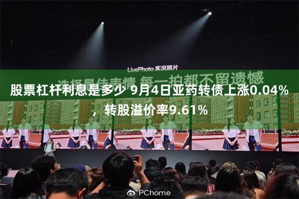 股票杠杆利息是多少 9月4日亚药转债上涨0.04%，转股溢价率9.61%