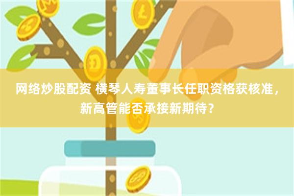 网络炒股配资 横琴人寿董事长任职资格获核准，新高管能否承接新期待？