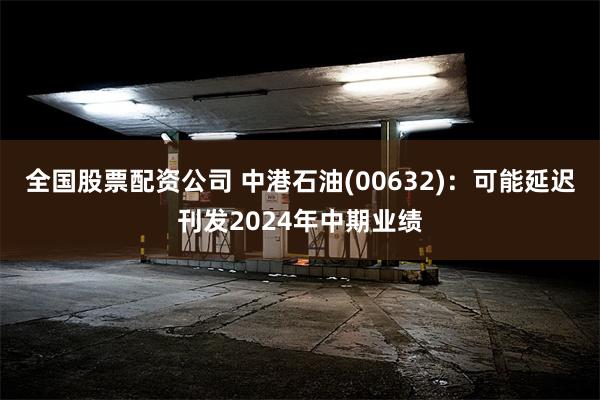 全国股票配资公司 中港石油(00632)：可能延迟刊发2024年中期业绩