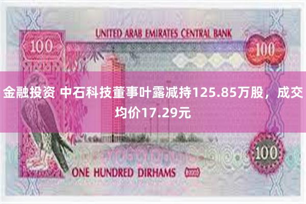 金融投资 中石科技董事叶露减持125.85万股，成交均价17.29元