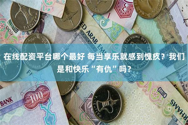 在线配资平台哪个最好 每当享乐就感到愧疚？我们是和快乐“有仇”吗？