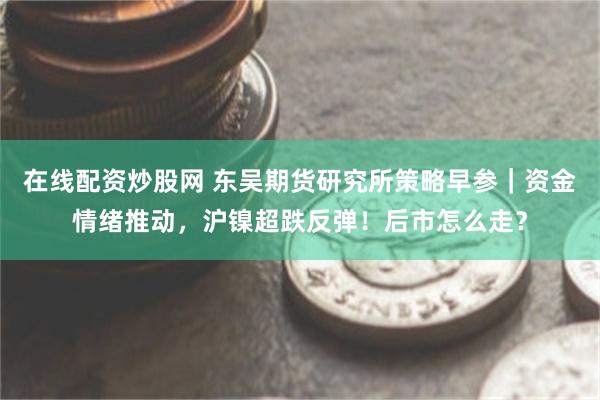 在线配资炒股网 东吴期货研究所策略早参｜资金情绪推动，沪镍超跌反弹！后市怎么走？