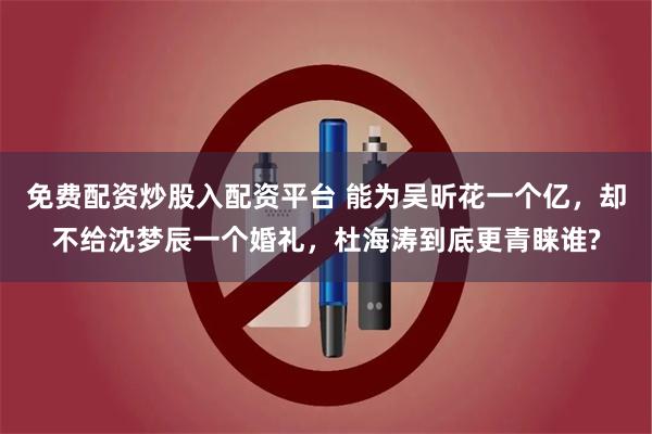 免费配资炒股入配资平台 能为吴昕花一个亿，却不给沈梦辰一个婚礼，杜海涛到底更青睐谁?