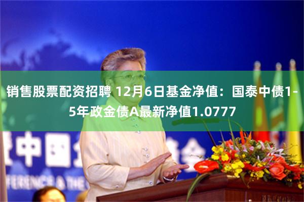 销售股票配资招聘 12月6日基金净值：国泰中债1-5年政金债A最新净值1.0777