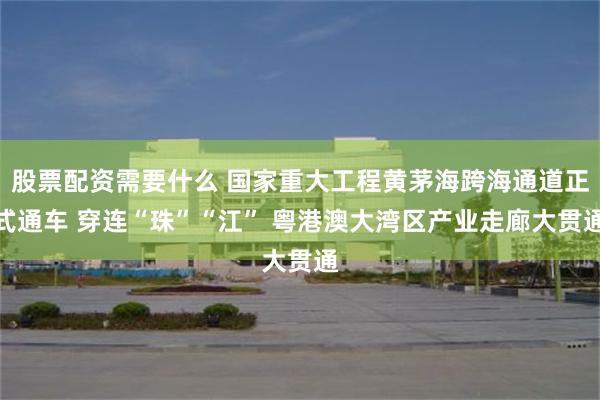 股票配资需要什么 国家重大工程黄茅海跨海通道正式通车 穿连“珠”“江” 粤港澳大湾区产业走廊大贯通