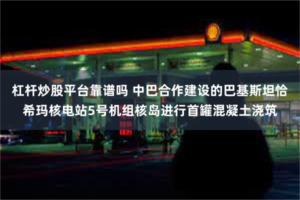 杠杆炒股平台靠谱吗 中巴合作建设的巴基斯坦恰希玛核电站5号机组核岛进行首罐混凝土浇筑