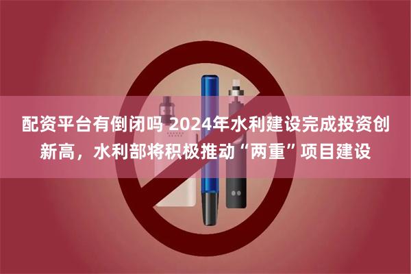 配资平台有倒闭吗 2024年水利建设完成投资创新高，水利部将积极推动“两重”项目建设