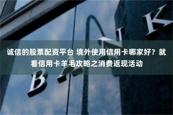 诚信的股票配资平台 境外使用信用卡哪家好？就看信用卡羊毛攻略之消费返现活动