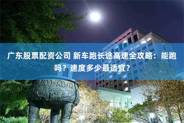 广东股票配资公司 新车跑长途高速全攻略：能跑吗？速度多少最适宜？