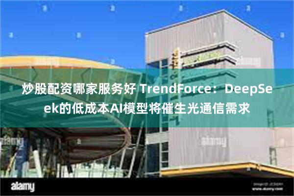 炒股配资哪家服务好 TrendForce：DeepSeek的低成本AI模型将催生光通信需求