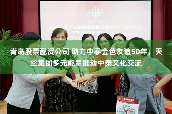 青岛股票配资公司 助力中泰金色友谊50年，天丝集团多元能量推动中泰文化交流