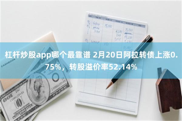 杠杆炒股app哪个最靠谱 2月20日阿拉转债上涨0.75%，转股溢价率52.14%