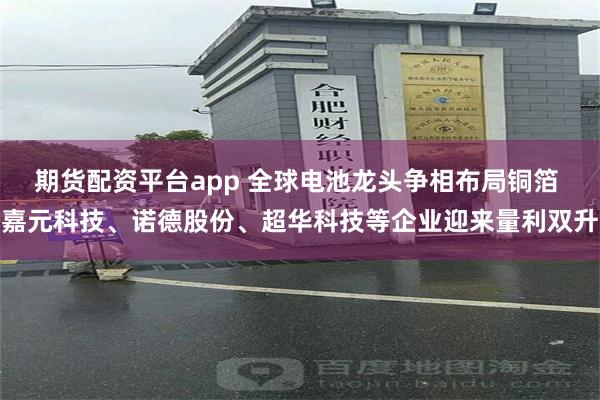 期货配资平台app 全球电池龙头争相布局铜箔 嘉元科技、诺德股份、超华科技等企业迎来量利双升