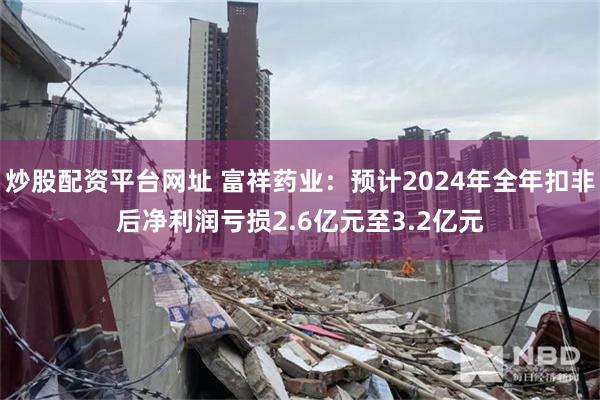 炒股配资平台网址 富祥药业：预计2024年全年扣非后净利润亏损2.6亿元至3.2亿元