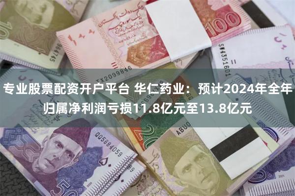 专业股票配资开户平台 华仁药业：预计2024年全年归属净利润亏损11.8亿元至13.8亿元