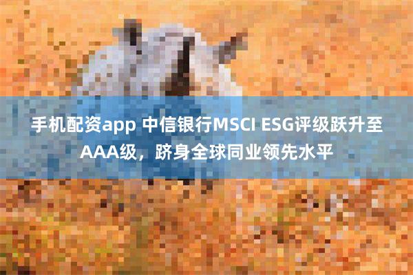 手机配资app 中信银行MSCI ESG评级跃升至AAA级，跻身全球同业领先水平