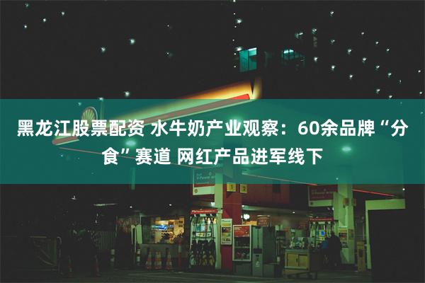 黑龙江股票配资 水牛奶产业观察:60余品牌“分食”赛道 网红产品进军线下
