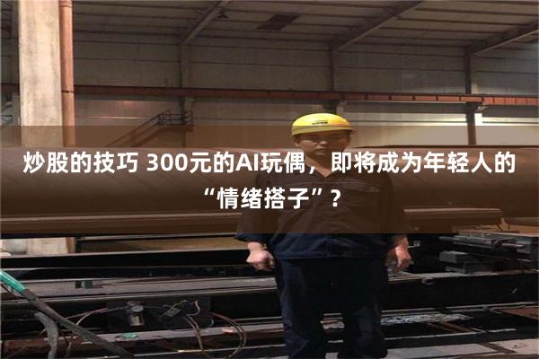 炒股的技巧 300元的AI玩偶,即将成为年轻人的“情绪搭子”?